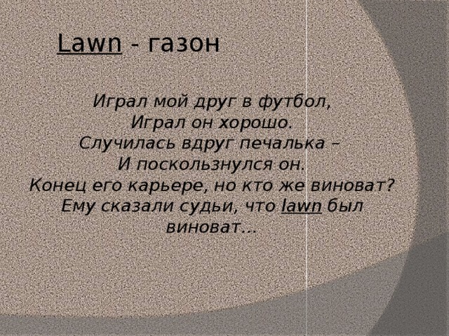 Lawn - газон Играл мой друг в футбол, Играл он хорошо. Случилась вдруг печалька – И поскользнулся он. Конец его карьере, но кто же виноват? Ему сказали судьи, что lawn был виноват…