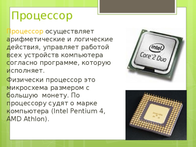 Процессор Процессор осуществляет арифметические и логические действия, управляет работой всех устройств компьютера согласно программе, которую исполняет. Физически процессор это микросхема размером с большую монету. По процессору судят о марке компьютера (Intel Pentium 4, AMD Athlon).