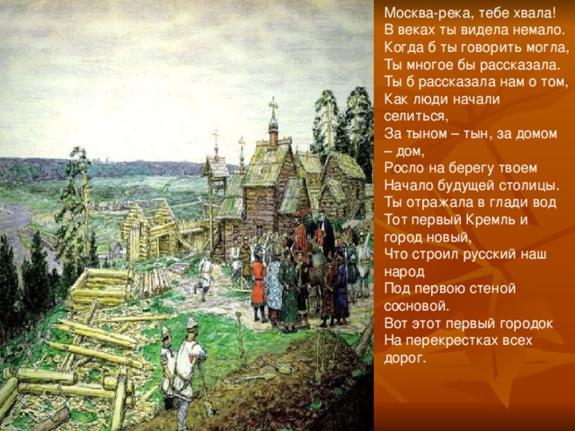 Москва-река, тебе хвала! В веках ты видела немало. Когда б ты говорить могла, Ты многое бы рассказала. Ты б рассказала нам о том, Как люди начали селиться, За тыном – тын, за домом – дом, Росло на берегу твоем Начало будущей столицы. Ты отражала в глади вод Тот первый Кремль и город новый, Что строил русский наш народ Под первою стеной сосновой. Вот этот первый городок На перекрестках всех дорог.