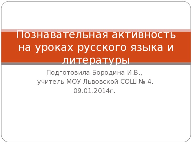 Познавательная активность на уроках русского языка и литературы Подготовила Бородина И.В.,  учитель МОУ Львовской СОШ № 4. 09.01.2014г.