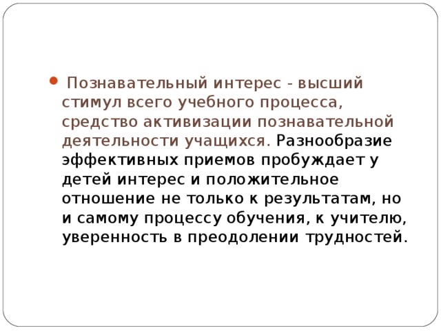 Познавательный интерес - высший стимул всего учебного процесса, средство активизации познавательной деятельности учащихся. Разнообразие эффективных приемов пробуждает у детей интерес и положительное отношение не только к результатам, но и самому процессу обучения, к учителю, уверенность в преодолении трудностей.