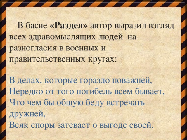 В басне «Раздел» автор выразил взгляд всех здравомыслящих людей на разногласия в военных и правительственных кругах: В делах, которые гораздо поважней, Нередко от того погибель всем бывает, Что чем бы общую беду встречать дружней, Всяк споры затевает о выгоде своей .