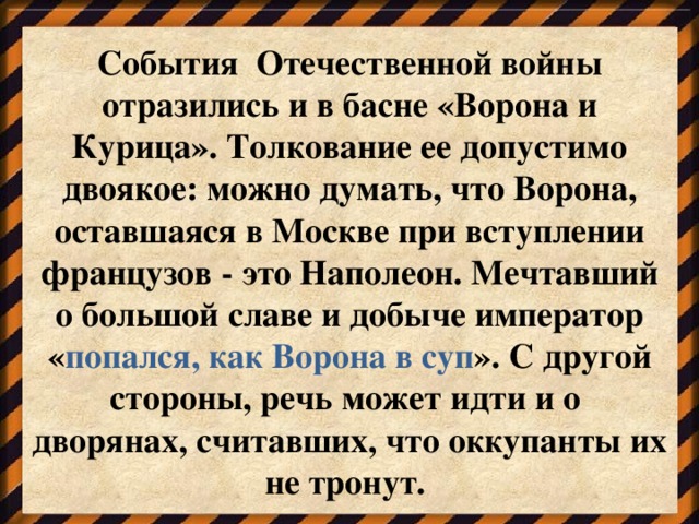 События Отечественной войны отразились и в басне «Ворона и Курица». Толкование ее допустимо двоякое: можно думать, что Ворона, оставшаяся в Москве при вступлении французов - это Наполеон. Мечтавший о большой славе и добыче император « попался, как Ворона в суп ». С другой стороны, речь может идти и о дворянах, считавших, что оккупанты их не тронут.