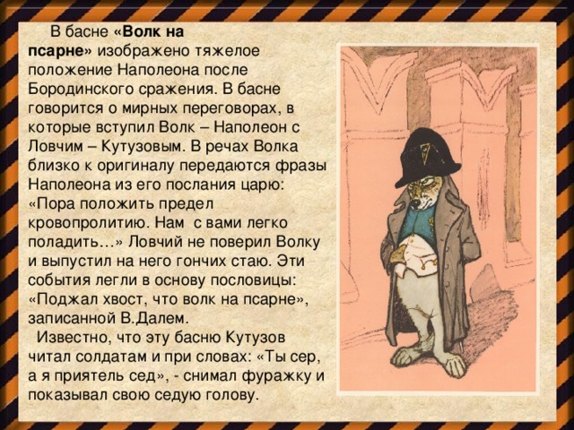   В басне  «Волк на псарне»  изображено тяжелое положение Наполеона после Бородинского сражения. В басне говорится о мирных переговорах, в которые вступил Волк – Наполеон с Ловчим – Кутузовым. В речах Волка близко к оригиналу передаются фразы Наполеона из его послания царю: «Пора положить предел кровопролитию. Нам  с вами легко поладить…» Ловчий не поверил Волку и выпустил на него гончих стаю. Эти события легли в основу пословицы: «Поджал хвост, что волк на псарне», записанной В.Далем.   Известно, что эту басню Кутузов читал солдатам и при словах: «Ты сер, а я приятель сед», - снимал фуражку и показывал свою седую голову.