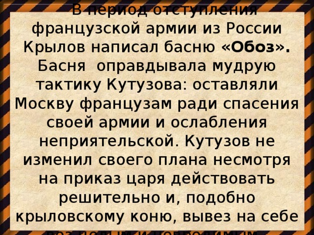 В период отступления французской армии из России Крылов написал басню «Обоз». Басня  оправдывала мудрую тактику Кутузова: оставляли Москву французам ради спасения своей армии и ослабления неприятельской. Кутузов не изменил своего плана несмотря на приказ царя действовать решительно и, подобно крыловскому коню, вывез на себе воз целым и невредимым.