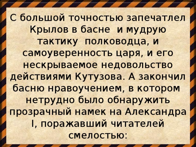 С большой точностью запечатлел Крылов в басне и мудрую тактику полководца, и самоуверенность царя, и его нескрываемое недовольство действиями Кутузова. А закончил басню нравоучением, в котором нетрудно было обнаружить прозрачный намек на Александра I, поражавший читателей смелостью: