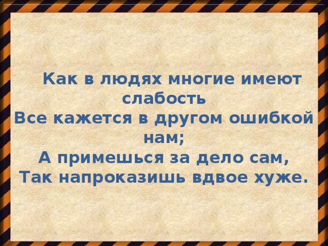 Как в людях многие имеют слабость Все кажется в другом ошибкой нам; А примешься за дело сам, Так напроказишь вдвое хуже.