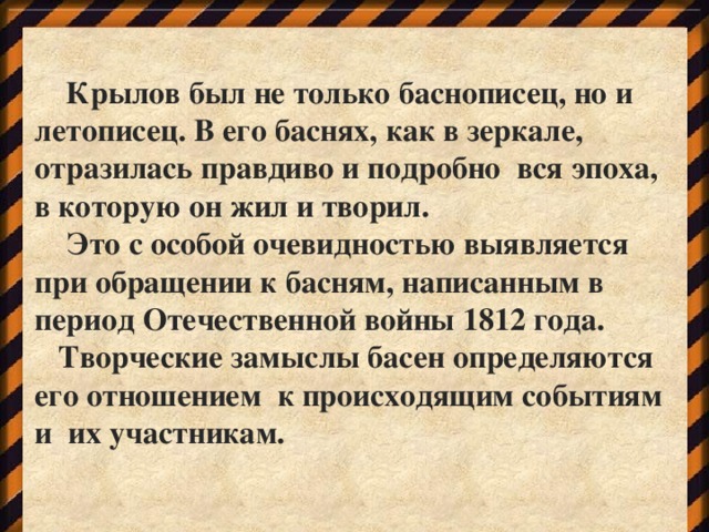 Крылов был не только баснописец, но и летописец. В его баснях, как в зеркале, отразилась правдиво и подробно вся эпоха, в которую он жил и творил.  Это с особой очевидностью выявляется при обращении к басням, написанным в период Отечественной войны 1812 года.  Творческие замыслы басен определяются его отношением к происходящим событиям и их участникам.