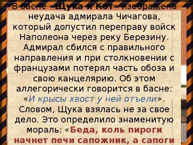 В басне  «Щука и Кот»  изображена неудача адмирала Чичагова, который допустил переправу войск Наполеона через реку Березину. Адмирал сбился с правильного направления и при столкновении с французами потерял часть обоза и свою канцелярию. Об этом аллегорически говорится в басне: « И крысы хвост у ней отъели ». Словом, Щука взялась не за свое дело. Это определило знаменитую мораль: « Беда, коль пироги начнет печи сапожник, а сапоги тачать пирожник ».