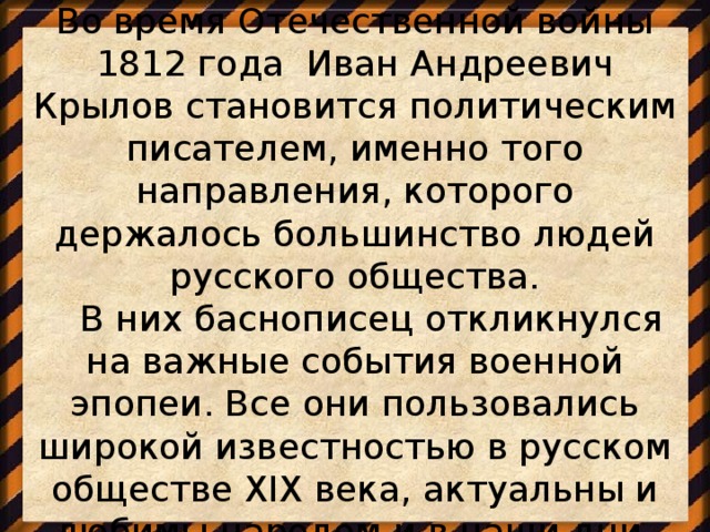 Во время Отечественной войны 1812 года  Иван Андреевич Крылов становится политическим писателем, именно того направления, которого держалось большинство людей русского общества.    В них баснописец откликнулся на важные события военной эпопеи. Все они пользовались широкой известностью в русском обществе XIX века, актуальны и любимы народом и в наши дни.