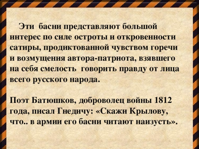 Эти басни представляют большой интерес по силе остроты и откровенности сатиры, продиктованной чувством горечи и возмущения автора-патриота, взявшего на себя смелость говорить правду от лица всего русского народа.  Поэт Батюшков, доброволец войны 1812 года, писал Гнедичу: «Скажи Крылову, что.. в армии его басни читают наизусть».