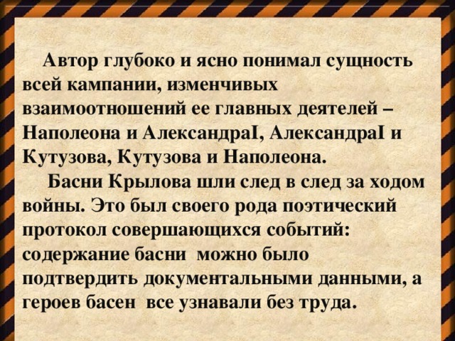 Автор глубоко и ясно понимал сущность всей кампании, изменчивых взаимоотношений ее главных деятелей – Наполеона и АлександраI, АлександраI и Кутузова, Кутузова и Наполеона.  Басни Крылова шли след в след за ходом войны. Это был своего рода поэтический протокол совершающихся событий: содержание басни можно было подтвердить документальными данными, а героев басен все узнавали без труда.