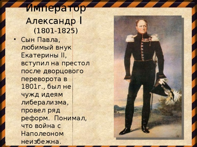 Император Александр I  (1801-1825)  Сын Павла, любимый внук Екатерины II, вступил на престол после дворцового переворота в 1801г., был не чужд идеям либерализма, провел ряд реформ. Понимал, что война с Наполеоном неизбежна.