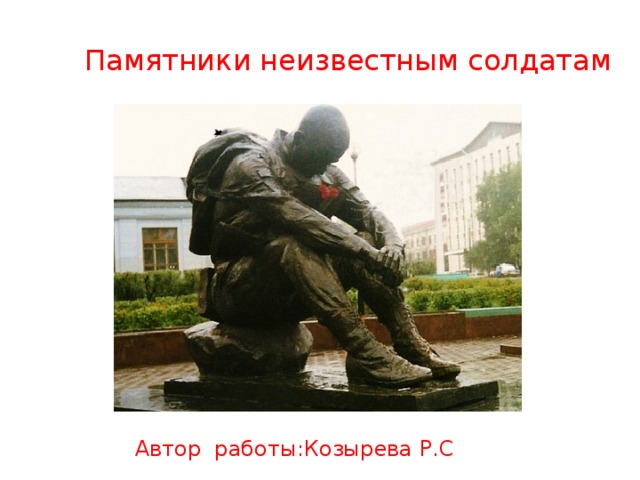 Памятники неизвестным солдатам Автор работы:Козырева Р.С