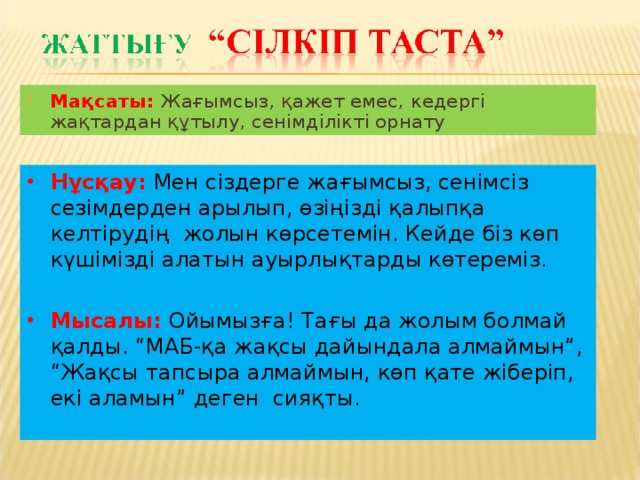 Мақсаты: Жағымсыз, қажет емес, кедергі жақтардан құтылу, сенімділікті орнату Нұсқау: Мен сіздерге жағымсыз, сенімсіз сезімдерден арылып, өзіңізді қалыпқа келтірудің жолын көрсетемін. Кейде біз көп күшімізді алатын ауырлықтарды көтереміз. Мысалы: Ойымызға! Тағы да жолым болмай қалды. “МАБ-қа жақсы дайындала алмаймын”, “Жақсы тапсыра алмаймын, көп қате жіберіп, екі аламын” деген сияқты.