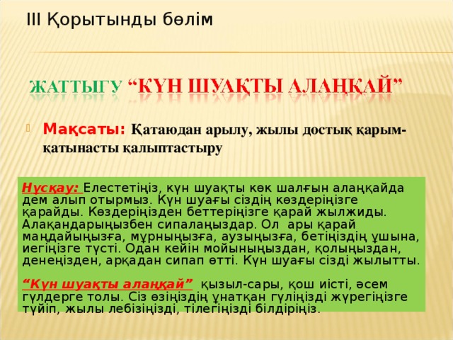 ІІІ Қорытынды бөлім Мақсаты: Қатаюдан арылу, жылы достық қарым-қатынасты қалыптастыру Нұсқау: Елестетіңіз, күн шуақты көк шалғын алаңқайда дем алып отырмыз. Күн шуағы сіздің көздеріңізге қарайды. Көздеріңізден беттеріңізге қарай жылжиды. Алақандарыңызбен сипалаңыздар. Ол ары қарай маңдайыңызға, мұрныңызға, аузыңызға, бетіңіздің ұшына, иегіңізге түсті. Одан кейін мойыныңыздан, қолыңыздан, денеңізден, арқадан сипап өтті. Күн шуағы сізді жылытты.  “ Күн шуақты алаңқай”  қызыл-сары, қош иісті, әсем гүлдерге толы. Сіз өзіңіздің ұнатқан гүліңізді жүрегіңізге түйіп, жылы лебізіңізді, тілегіңізді білдіріңіз.