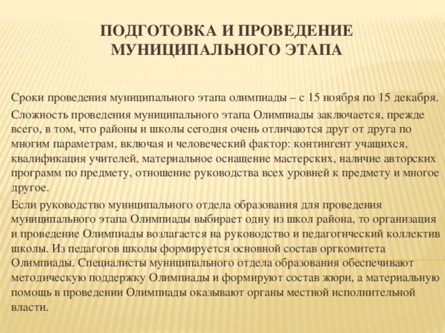 Подготовка и проведение муниципального этапа   Сроки проведения муниципального этапа олимпиады – с 15 ноября по 15 декабря. Сложность проведения муниципального этапа Олимпиады заключается, прежде всего, в том, что районы и школы сегодня очень отличаются друг от друга по многим параметрам, включая и человеческий фактор: контингент учащихся, квалификация учителей, материальное оснащение мастерских, наличие авторских программ по предмету, отношение руководства всех уровней к предмету и многое другое. Если руководство муниципального отдела образования для проведения муниципального этапа Олимпиады выбирает одну из школ района, то организация и проведение Олимпиады возлагается на руководство и педагогический коллектив школы. Из педагогов школы формируется основной состав оргкомитета Олимпиады. Специалисты муниципального отдела образования обеспечивают методическую поддержку Олимпиады и формируют состав жюри, а материальную помощь в проведении Олимпиады оказывают органы местной исполнительной власти.