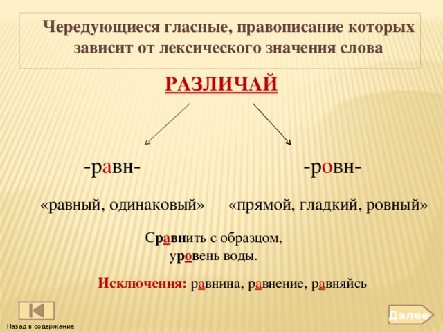 Чередующиеся гласные, правописание которых зависит от лексического значения слова     РАЗЛИЧАЙ -р а вн- -р о вн- «равный, одинаковый» «прямой, гладкий, ровный» С р а вн ить с образцом, у р о в ень воды. Исключения: р а внина, р а внение, р а вняйсь Далее Назад в содержание