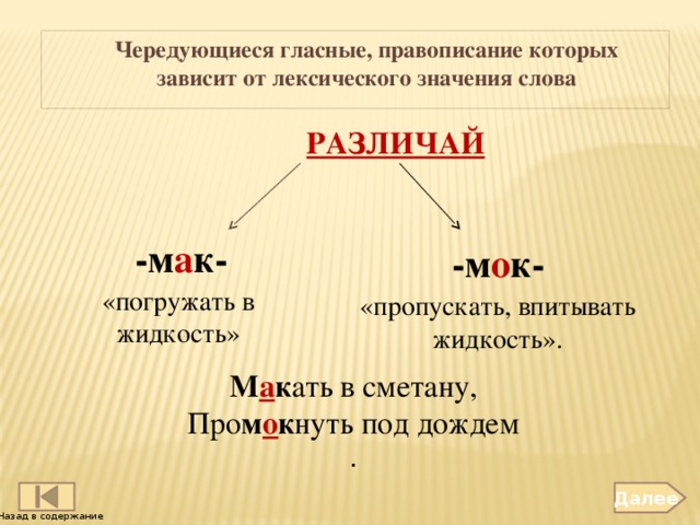 Чередующиеся гласные, правописание которых зависит от лексического значения слова  РАЗЛИЧАЙ -м а к- -м о к- «погружать в жидкость» «пропускать, впитывать жидкость». М а к ать в сметану, Про м о к нуть под дождем . Далее Назад в содержание