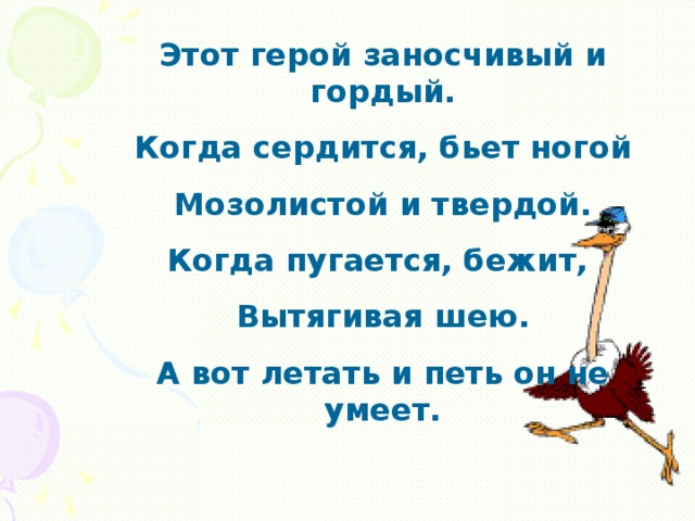 Этот герой заносчивый и гордый. Когда сердится, бьет ногой Мозолистой и твердой. Когда пугается, бежит, Вытягивая шею. А вот летать и петь он не умеет.