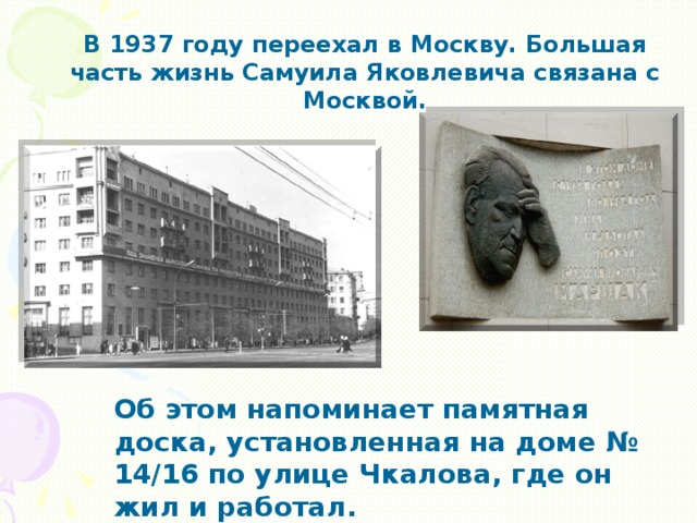 В 1937 году переехал в Москву. Большая часть жизнь Самуила Яковлевича связана с Москвой. Об этом напоминает памятная доска, установленная на доме № 14/16 по улице Чкалова, где он жил и работал.