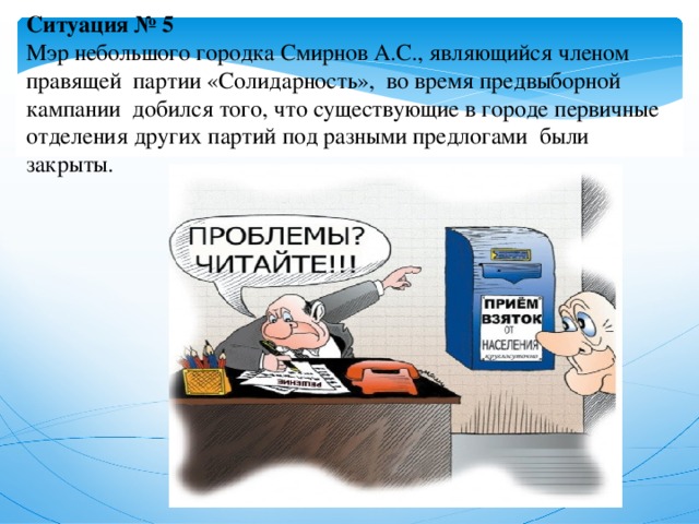 Ситуация № 5  Мэр небольшого городка Смирнов А.С., являющийся членом правящей партии «Солидарность», во время предвыборной кампании добился того, что существующие в городе первичные отделения других партий под разными предлогами были закрыты.