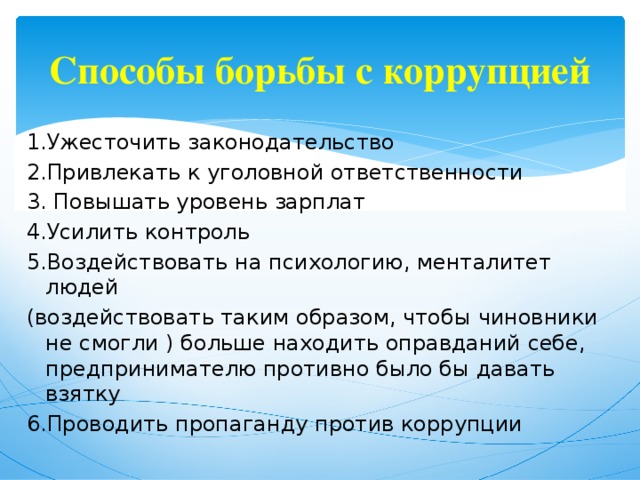 Способы борьбы с коррупцией 1.Ужесточить законодательство 2.Привлекать к уголовной ответственности 3. Повышать уровень зарплат 4.Усилить контроль 5.Воздействовать на психологию, менталитет людей (воздействовать таким образом, чтобы чиновники не смогли ) больше находить оправданий себе, предпринимателю противно было бы давать взятку 6.Проводить пропаганду против коррупции