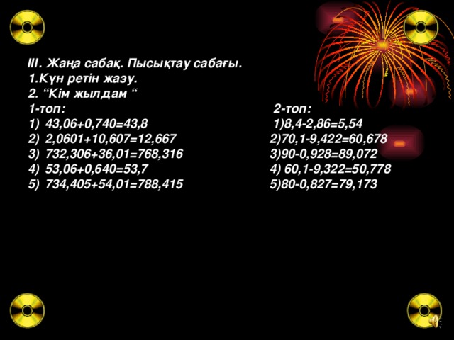 ІІІ. Жаңа сабақ. Пысықтау сабағы. 1.Күн ретін жазу. 2. “Кім жылдам “ 1-топ: 2-топ: 43,06+0,740=43,8 1)8,4-2,86=5,54 2,0601+10,607=12,667 2)70,1-9,422=60,678 732,306+36,01=768,316 3)90-0,928=89,072 53,06+0,640=53,7 4) 60,1-9,322=50,778 734,405+54,01=788,415 5)80-0,827=79,173