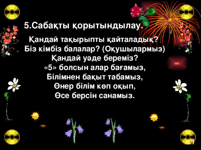 5.Сабақты қорытындылау. Қандай тақырыпты қайталадық?  Бiз кiмбiз балалар? (Оқушылармыз)  Қандай уәде беремiз?  «5» болсын алар бағамыз,  Бiлiмнен бақыт табамыз,  Өнер бiлiм көп оқып,  Өсе берсiн санамыз.