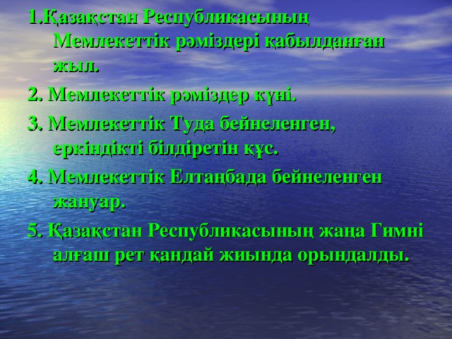 1.Қазақстан Республикасының Мемлекеттік рәміздері қабылданған жыл. 2. Мемлекеттік рәміздер күні. 3. Мемлекеттік Туда бейнеленген, еркіндікті білдіретін құс. 4. Мемлекеттік Елтаңбада бейнеленген жануар. 5. Қазақстан Республикасының жаңа Гимні алғаш рет қандай жиында орындалды.