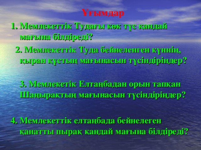 Ұғымдар  1. Мемлекеттік Тудағы көк түс қандай мағына білдіреді?  2. Мемлекеттік Туда бейнеленген күннің, қыран құстың мағынасын түсіндіріңдер?  3. Мемлекетік Елтаңбадан орын тапқан Шаңырақтың мағынасын түсіндіріңдер?   4. Мемлекеттік елтаңбада бейнелеген қанатты пырақ қандай мағына білдіреді?