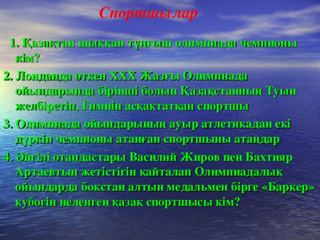 Спортшылар  1. Қазақтан шыққан тұңғыш олимпиада чемпионы кім? 2. Лонданда өткен ХХХ Жазғы Олимпиада ойындарында бірінші болып Қазақстанның Туын желбіретіп, Гимнін асқақтатқан спортшы 3. Олимпиада ойындарының ауыр атлетикадан екі дүркін чемпионы атанған спортшыны атаңдар 4. Әйгілі отандастары Василий Жиров пен Бахтияр Артаевтың жетістігін қайталап Олимпиадалық ойындарда бокстан алтын медальмен бірге «Баркер» кубогін иеленген қазақ спортшысы кім?