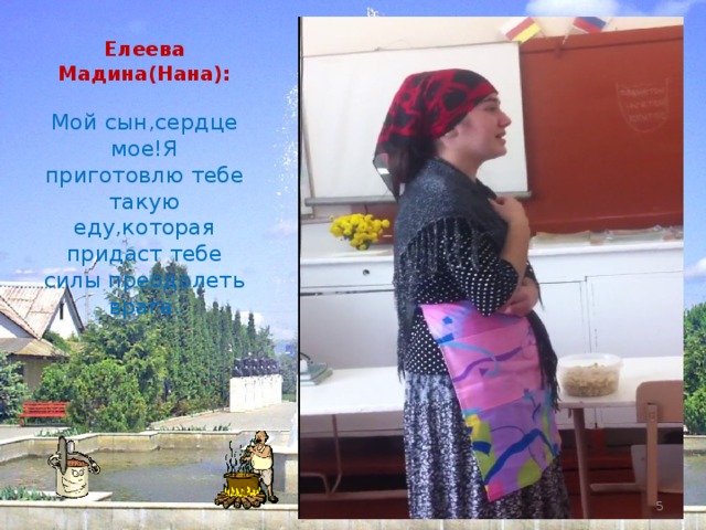 Елеева Мадина(Нана):   Мой сын,сердце мое!Я приготовлю тебе такую еду,которая придаст тебе силы преодолеть врага.