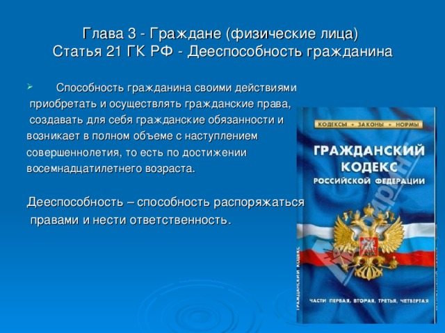 Глава 3 - Граждане (физические лица)  Статья 21 ГК РФ - Дееспособность гражданина Способность гражданина своими действиями  приобретать и осуществлять гражданские права,  создавать для себя гражданские обязанности и возникает в полном объеме с наступлением совершеннолетия, то есть по достижении восемнадцатилетнего возраста. Дееспособность – способность распоряжаться  правами и нести ответственность.