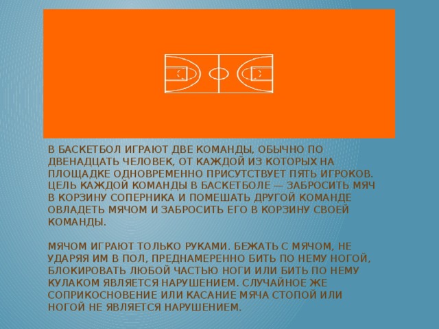 В баскетбол играют две команды, обычно по двенадцать человек, от каждой из которых на площадке одновременно присутствует пять игроков. Цель каждой команды в баскетболе — забросить мяч в корзину соперника и помешать другой команде овладеть мячом и забросить его в корзину своей команды.   Мячом играют только руками. Бежать с мячом, не ударяя им в пол, преднамеренно бить по нему ногой, блокировать любой частью ноги или бить по нему кулаком является нарушением. Случайное же соприкосновение или касание мяча стопой или ногой не является нарушением.