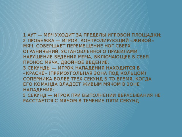 1 аут — мяч уходит за пределы игровой площадки;  2 пробежка — игрок, контролирующий «живой» мяч, совершает перемещение ног сверх ограничений, установленного правилами  нарушение ведения мяча, включающее в себя пронос мяча, двойное ведение;  3 секунды — игрок нападения находится в «краске» (прямоугольная зона под кольцом) соперника более трех секунд в то время, когда его команда владеет живым мячом в зоне нападения;  5 секунд — игрок при выполнении вбрасывания не расстается с мячом в течение пяти секунд