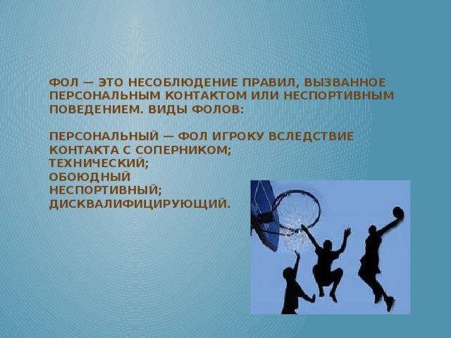 Фол — это несоблюдение правил, вызванное персональным контактом или неспортивным поведением. Виды фолов:   персональный — фол игроку вследствие контакта с соперником;  технический;  обоюдный  неспортивный;  дисквалифицирующий.