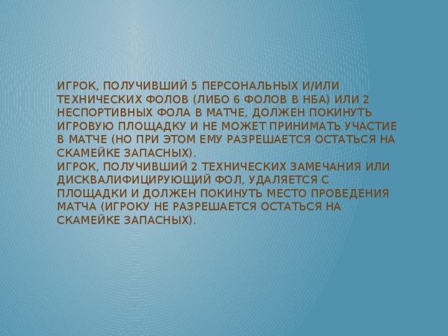 Игрок, получивший 5 персональных и/или технических фолов (либо 6 фолов в НБА) или 2 неспортивных фола в матче, должен покинуть игровую площадку и не может принимать участие в матче (но при этом ему разрешается остаться на скамейке запасных).  Игрок, получивший 2 технических замечания или дисквалифицирующий фол, удаляется с площадки и должен покинуть место проведения матча (игроку не разрешается остаться на скамейке запасных).