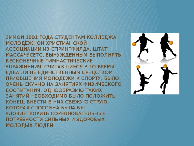 Зимой 1891 года студентам колледжа Молодёжной Христианской Ассоциации из Спрингфилда, штат Массачусетс, вынужденным выполнять бесконечные гимнастические упражнения, считавшиеся в то время едва ли не единственным средством приобщения молодёжи к спорту, было очень скучно на занятиях физического воспитания. Однообразию таких занятий необходимо было положить конец, внести в них свежую струю, которая способна была бы удовлетворить соревновательные потребности сильных и здоровых молодых людей.