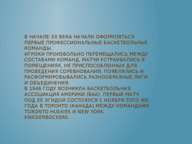 В начале XX века начали оформляться первые профессиональные баскетбольные команды.  Игроки произвольно перемещались между составами команд, матчи устраивались в помещениях, не приспособленных для проведения соревнований, появлялись и расформировывались разнообразные лиги и объединения.  В 1946 году возникла Баскетбольная ассоциация Америки (БAA). Первый матч под ее эгидой состоялся 1 ноября того же года в Торонто (Канада) между командами Toronto Huskies и New York Knickerbockers.