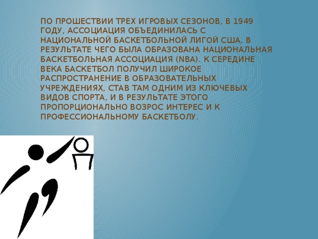 По прошествии трех игровых сезонов, в 1949 году, ассоциация объединилась с Национальной баскетбольной лигой США, в результате чего была образована Национальная баскетбольная ассоциация (NBA). К середине века баскетбол получил широкое распространение в образовательных учреждениях, став там одним из ключевых видов спорта, и в результате этого пропорционально возрос интерес и к профессиональному баскетболу.