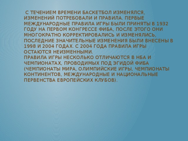 С течением времени баскетбол изменялся, изменений потребовали и правила. Первые международные правила игры были приняты в 1932 году на первом конгрессе ФИБА, после этого они многократно корректировались и изменялись, последние значительные изменения были внесены в 1998 и 2004 годах. С 2004 года правила игры остаются неизменными.  Правила игры несколько отличаются в НБА и чемпионатах, проводимых под эгидой ФИБА (Чемпионаты мира, Олимпийские игры, Чемпионаты континентов, международные и национальные первенства европейских клубов).