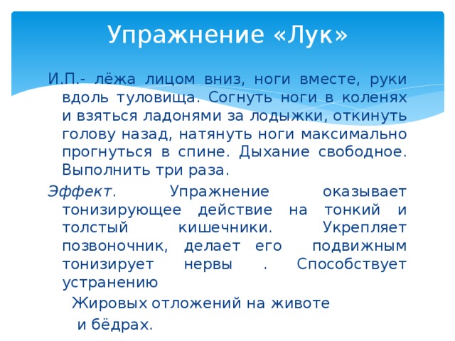 Упражнение «Лук»   И.П.- лёжа лицом вниз, ноги вместе, руки вдоль туловища. Согнуть ноги в коленях и взяться ладонями за лодыжки, откинуть голову назад, натянуть ноги максимально прогнуться в спине. Дыхание свободное. Выполнить три раза. Эффект . Упражнение оказывает тонизирующее действие на тонкий и толстый кишечники. Укрепляет позвоночник, делает его подвижным тонизирует нервы . Способствует устранению  Жировых отложений на животе  и бёдрах.