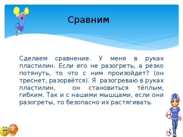 Сравним  Сделаем сравнение. У меня в руках пластилин. Если его не разогреть, а резко потянуть, то что с ним произойдет? (он треснет, разорвётся). Я разогреваю в руках пластилин, он становиться тёплым, гибким. Так и с нашими мышцами, если они разогреты, то безопасно их растягивать.