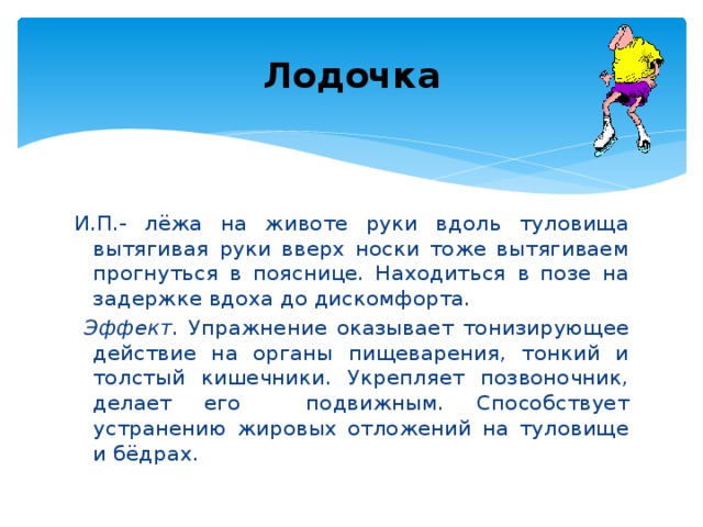 Лодочка И.П.- лёжа на животе руки вдоль туловища вытягивая руки вверх носки тоже вытягиваем прогнуться в пояснице. Находиться в позе на задержке вдоха до дискомфорта.  Эффект . Упражнение оказывает тонизирующее действие на органы пищеварения, тонкий и толстый кишечники. Укрепляет позвоночник, делает его подвижным. Способствует устранению жировых отложений на туловище и бёдрах.