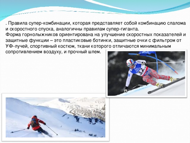 . Правила супер-комбинации, которая представляет собой комбинацию слалома и скоростного спуска, аналогичны правилам супер-гиганта. Форма горнолыжников ориентирована на улучшение скоростных показателей и защитные функции – это пластиковые ботинки, защитные очки с фильтром от УФ-лучей, спортивный костюм, ткани которого отличаются минимальным сопротивлением воздуху, и прочный шлем.