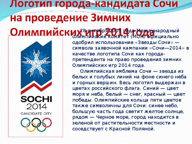 28 октября 2005 года Международный олимпийский комитет (МОК) официально одобрил использование « Звезды Сочи »  — символа заявочной кампании « Сочи — 2014 » в качестве логотипа Сочи как города-претендента на право проведения зимних Олимпийских игр 2014 года.  Олимпийская эмблема Сочи — звезда из белых и голубых линий на фоне синего неба и горных вершин. Весь логотип выдержан в цветах российского флага. Синий — цвет моря и неба, белый — снег, красный — цвет победы. Олимпийские кольца пяти цветов также символичны для Сочи: синее небо, большую часть года светит желтое солнце, рядом — Черное море, город находится в зеленой от растительности местности и соседствует с Красной Поляной.