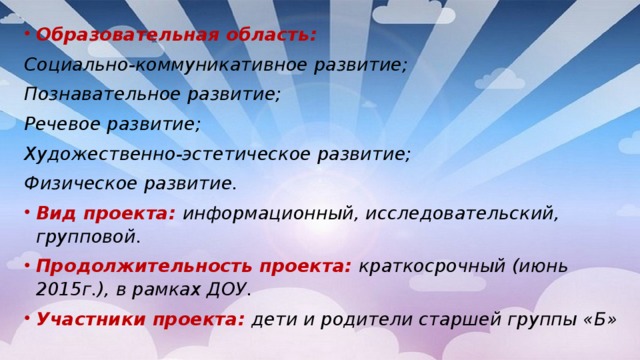 Образовательная область: Социально-коммуникативное развитие;  Познавательное развитие; Речевое развитие; Художественно-эстетическое развитие; Физическое развитие. Вид проекта: информационный, исследовательский, групповой. Продолжительность проекта:  краткосрочный (июнь 2015г.), в рамках ДОУ. Участники проекта: дети и родители старшей группы «Б»