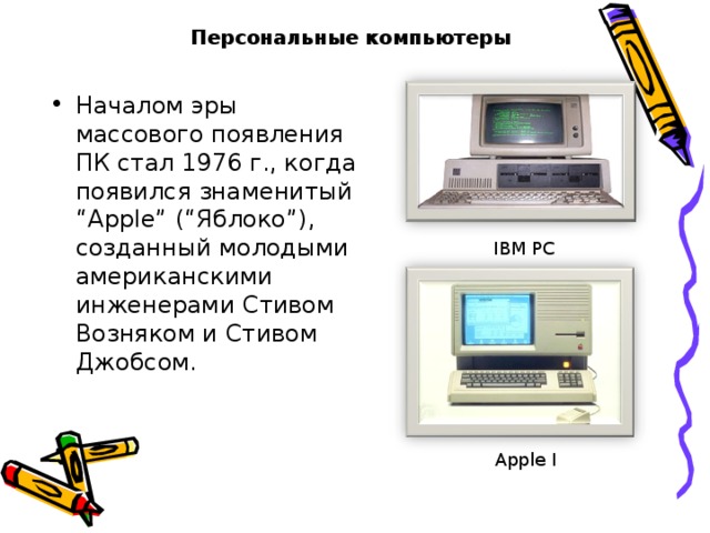 Персональные компьютеры Началом эры массового появления ПК стал 1976 г., когда появился знаменитый “Apple” (“Яблоко”), созданный молодыми американскими инженерами Стивом Возняком и Стивом Джобсом. IBM PC Apple I