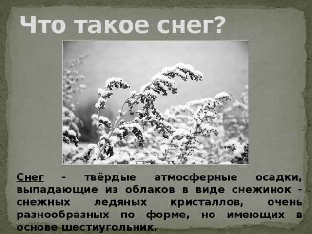 Что такое снег? Снег - твёрдые атмосферные осадки, выпадающие из облаков в виде снежинок - снежных ледяных кристаллов, очень разнообразных по форме, но имеющих в основе шестиугольник.